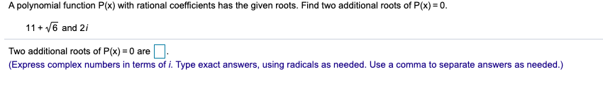 A polynomial function P(x) with rational coefficients has the given roots. Find two additional roots of P(x) = 0.
11 + v6 and 2i
Two additional roots of P(x) = 0 are
(Express complex numbers in terms of i. Type exact answers, using radicals as needed. Use a comma to separate answers as needed.)
