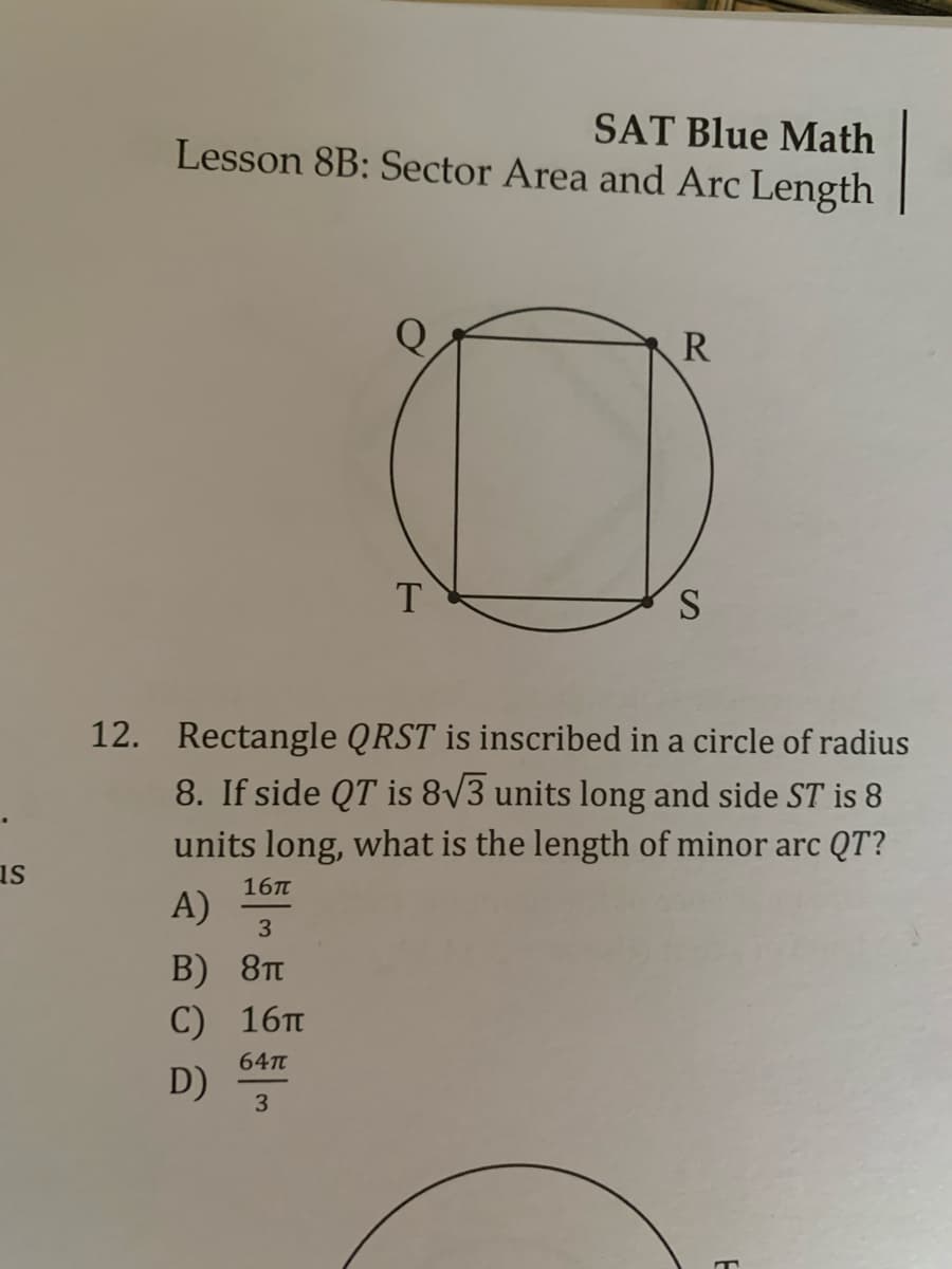 SAT Blue Math
Lesson 8B: Sector Area and Arc Length
R
T
S
12. Rectangle QRST is inscribed in a circle of radius
8. If side QT is 8/3 units long and side ST is 8
units long, what is the length of minor arc QT?
us
16п
A)
3
B) 8п
С) 16п
64T
D)
3
