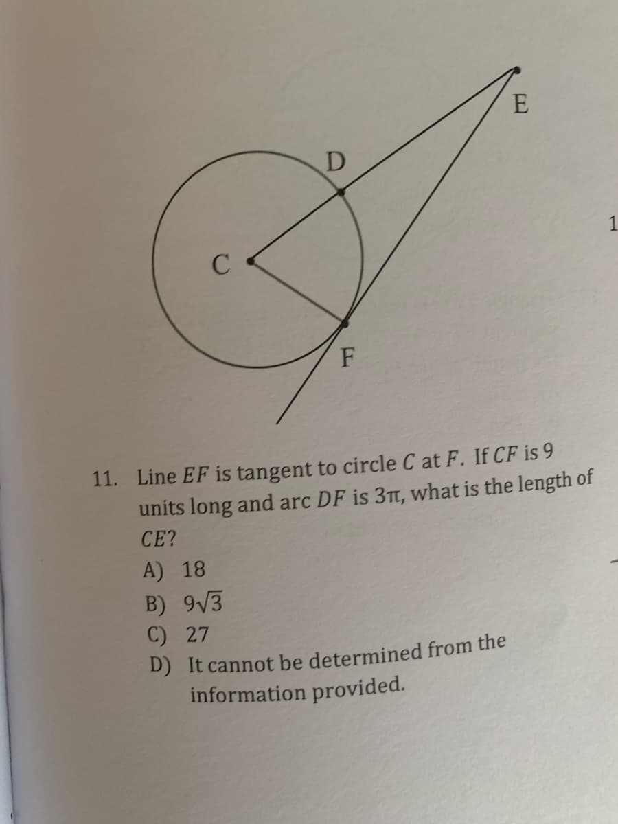 E
D
1
F
11. Line EF is tangent to circle C at F. If CF is 9
units long and arc DF is 3Tt, what is the length of
CE?
A) 18
B) 9V3
C) 27
D) It cannot be determined from the
information provided.
