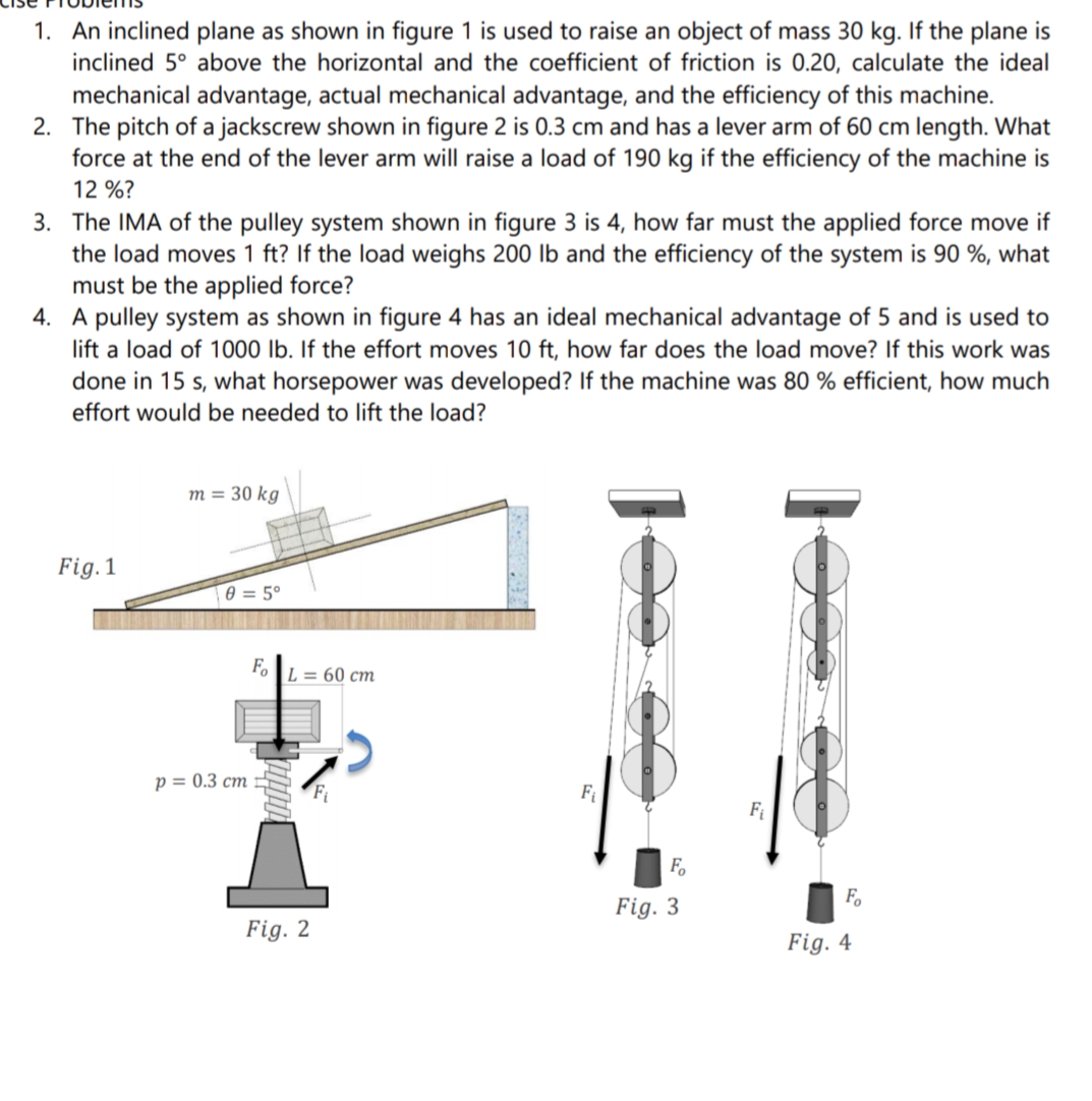 1. An inclined plane as shown in figure 1 is used to raise an object of mass 30 kg. If the plane is
inclined 5° above the horizontal and the coefficient of friction is 0.20, calculate the ideal
mechanical advantage, actual mechanical advantage, and the efficiency of this machine.
2. The pitch of a jackscrew shown in figure 2 is 0.3 cm and has a lever arm of 60 cm length. What
force at the end of the lever arm will raise a load of 190 kg if the efficiency of the machine is
12 %?
3. The IMA of the pulley system shown in figure 3 is 4, how far must the applied force move if
the load moves 1 ft? If the load weighs 200 lb and the efficiency of the system is 90 %, what
must be the applied force?
4. A pulley system as shown in figure 4 has an ideal mechanical advantage of 5 and is used to
lift a load of 1000 lb. If the effort moves 10 ft, how far does the load move? If this work was
done in 15 s, what horsepower was developed? If the machine was 80 % efficient, how much
effort would be needed to lift the load?
m = 30 kg
Fig. 1
e = 5°
Fo
L = 60 cm
p = 0.3 cm
Fi
Fi
Fo
Fo
Fig. 3
Fig. 2
Fig. 4
