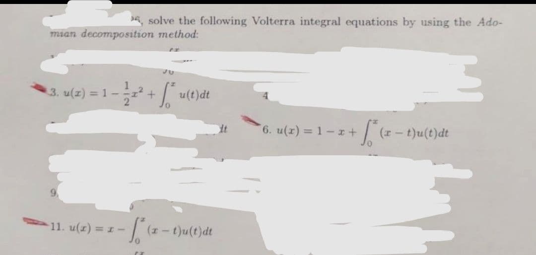 , solve the following Volterra integral equations by using the Ado-
mian decomposition method:
I
3. u(x) = 1 -
2
+
CX
JU
fu(t)dt
-11. u(x) = x - * (x - t)u(t)dt
0
*6. u(x) = 1-x+
[² (2-1)
(r- t)u(t)dt