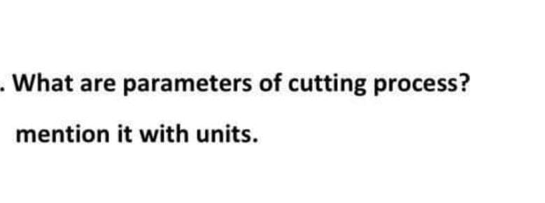 . What are parameters of cutting process?
mention it with units.
