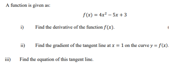 A function is given as:
iii)
i)
ii)
f(x) = 4x² -5x + 3
Find the derivative of the function f(x).
Find the gradient of the tangent line at x = 1 on the curve y = f(x).
Find the equation of this tangent line.