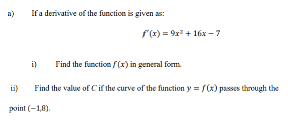 a)
If a derivative of the function is given as:
f'(x) = 9x² + 16x - 7
i) Find the function f(x) in general form.
Find the value of C if the curve of the function y = f(x) passes through the
ii)
point (-1,8).