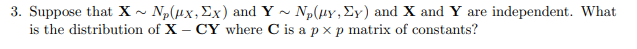 3. Suppose that X N₂(x, Ex) and Y~ N₂(μy, Ey) and X and Y are independent. What
is the distribution
of X - CY where C is a px p matrix of constants?