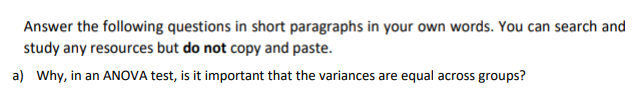 Answer the following questions in short paragraphs in your own words. You can search and
study any resources but do not copy and paste.
a) Why, in an ANOVA test, is it important that the variances are equal across groups?