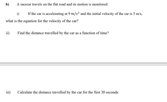 A racecar travels on the flat road and its motion is monitored.
i)
If the car is accelerating at 9 m/s² and the initial velocity of the car is 5 m/s,
what is the equation for the velocity of the car?
b)
ii)
iii)
Find the distance travelled by the car as a function of time?
Calculate the distance travelled by the car for the first 30 seconds.