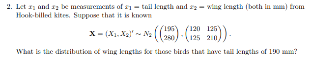 2. Let ₁ and 2 be measurements of ₁ = tail length and 2 = wing length (both in mm) from
Hook-billed kites. Suppose that it is known
120 125
X = (X₁, X₂)' ~ N₂ ((285) (125
What is the distribution of wing lengths for those birds that have tail lengths of 190 mm?
22205)).
125 210,