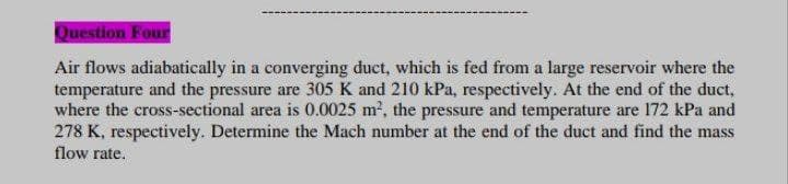 Question Four
Air flows adiabatically in a converging duct, which is fed from a large reservoir where the
temperature and the pressure are 305 K and 210 kPa, respectively. At the end of the duct,
where the cross-sectional area is 0.0025 m2, the pressure and temperature are 172 kPa and
278 K, respectively. Determine the Mach number at the end of the duct and find the mass
flow rate.
