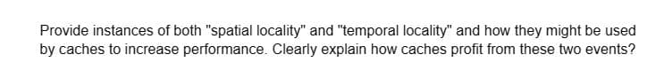 Provide instances of both "spatial locality" and "temporal locality" and how they might be used
by caches to increase performance. Clearly explain how caches profit from these two events?