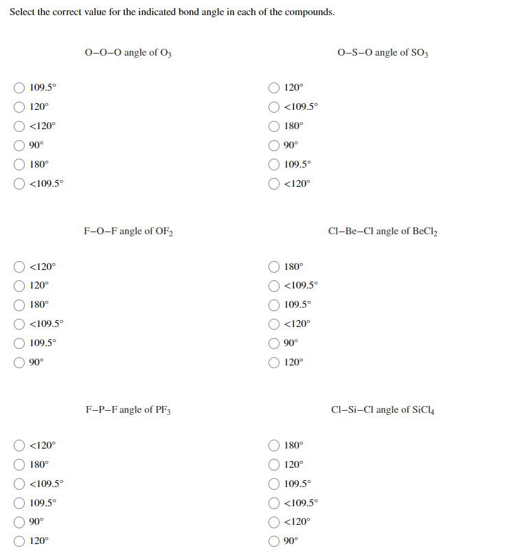 Select the correct value for the indicated bond angle in each of the compounds.
0-0-0 angle of O3
O-S-O angle of SO3
109.5°
120°
120°
<109.5°
<120°
180°
90°
90°
180°
109.5°
<109.5°
<120°
F-0-F angle of OF2
Cl–Be-Cl angle of BeCl,
<120°
180°
120°
<109.5°
180°
109.5°
<109.5°
<120°
109.5°
90°
90°
120°
F-P-Fangle of PF3
Cl-Si-Cl angle of SiCl4
<120°
180°
180°
120°
<109.5°
109.5°
109.5°
<109.5°
90°
<120°
120°
90°
