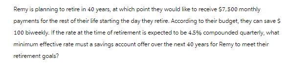 Remy is planning to retire in 40 years, at which point they would like to receive $7,500 monthly
payments for the rest of their life starting the day they retire. According to their budget, they can save $
100 biweekly. If the rate at the time of retirement is expected to be 4.5% compounded quarterly, what
minimum effective rate must a savings account offer over the next 40 years for Remy to meet their
retirement goals?