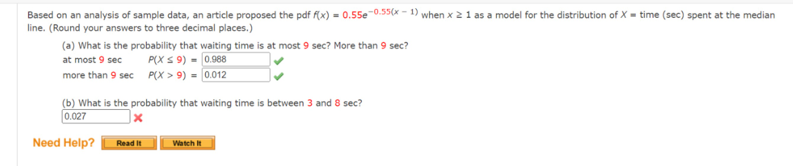 Based on an analysis of sample data, an article proposed the pdf f(x) = 0.55e-0.55(x - 1) when x ≥ 1 as a model for the distribution of X = time (sec) spent at the median
line. (Round your answers to three decimal places.)
(a) What is the probability that waiting time is at most 9 sec? More than 9 sec?
at most 9 sec
P(X ≤ 9) =
0.988
more than 9 sec
P(X> 9) =
0.012
(b) What is the probability that waiting time is between 3 and 8 sec?
0.027
X
Need Help?
Read It
Watch It