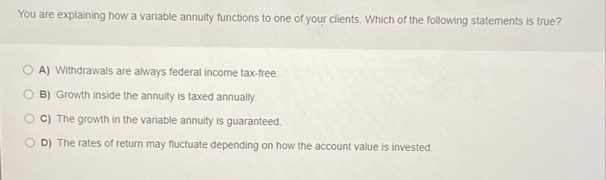 You are explaining how a variable annuity functions to one of your clients. Which of the following statements is true?
A) Withdrawals are always federal income tax-free.
B) Growth inside the annuity is taxed annually.
C) The growth in the variable annuity is guaranteed.
D) The rates of return may fluctuate depending on how the account value is invested.