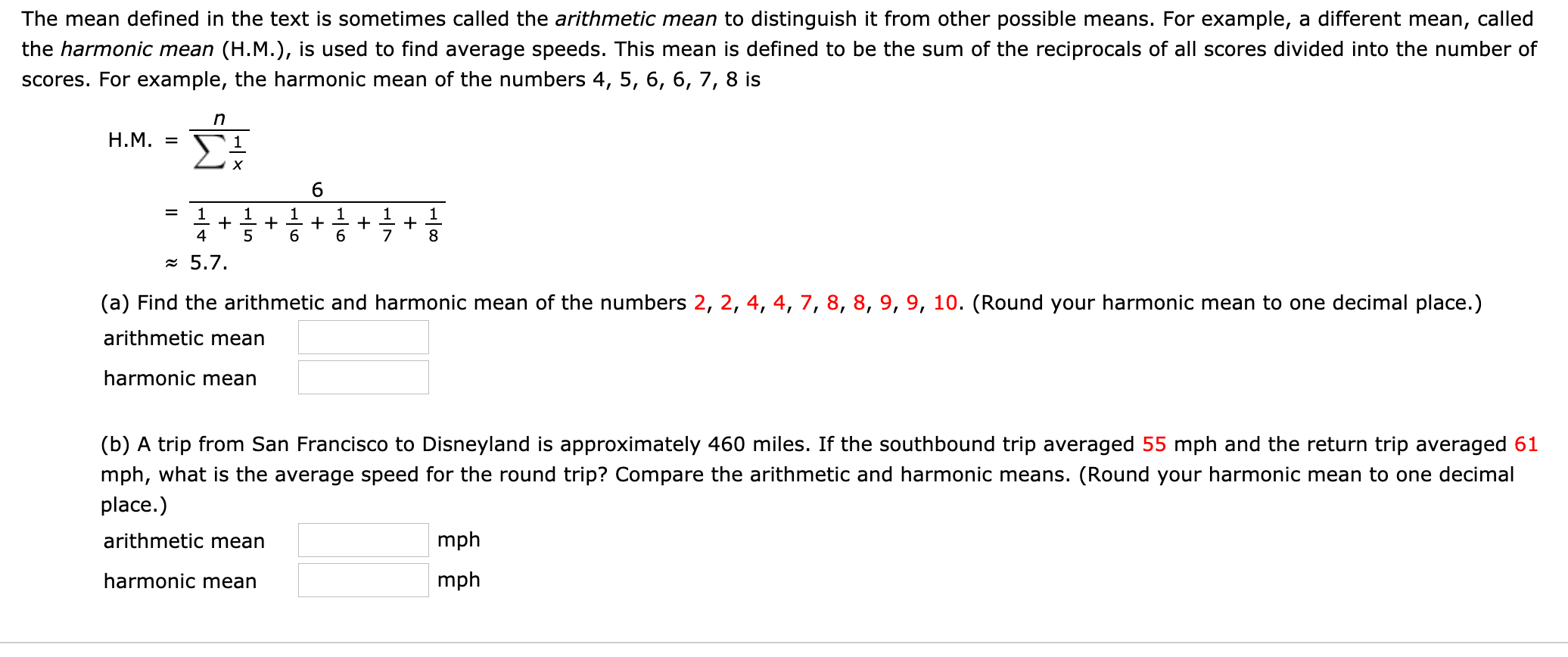 The mean defined in the text is sometimes called the arithmetic mean to distinguish it from other possible means. For example, a different mean, called
the harmonic mean (H.M.), is used to find average speeds. This mean is defined to be the sum of the reciprocals of all scores divided into the number of
scores. For example, the harmonic mean of the numbers 4, 5, 6, 6, 7, 8 is
H.M. =
1
1
+
+ + +
6.
1
1
1
1
+
8
4
5
= 5.7.
(a) Find the arithmetic and harmonic mean of the numbers 2, 2, 4, 4, 7, 8, 8, 9, 9, 10. (Round your harmonic mean to one decimal place.)
arithmetic mean
harmonic mean
(b) A trip from San Francisco to Disneyland is approximately 460 miles. If the southbound trip averaged 55 mph and the return trip averaged 61
mph, what is the average speed for the round trip? Compare the arithmetic and harmonic means. (Round your harmonic mean to one decimal
place.)
arithmetic mean
mph
harmonic mean
mph
