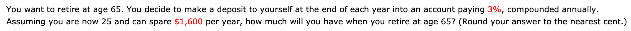 You want to retire at age 65. You decide to make a deposit to yourself at the end of each year into an account paying 3%, compounded annually.
Assuming you are now 25 and can spare $1,600 per year, how much will you have when you retire at age 65? (Round your answer to the nearest cent.)
