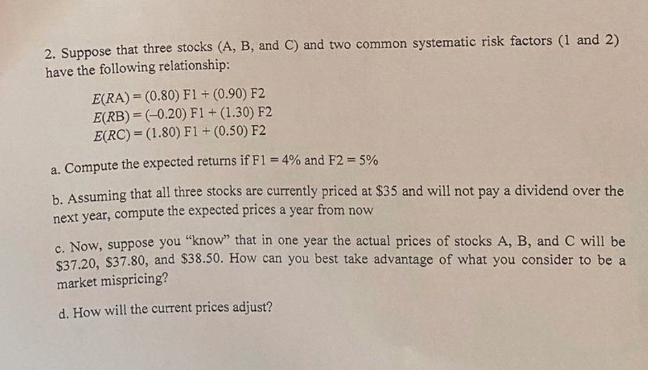 2. Suppose that three stocks (A, B, and C) and two common systematic risk factors (1 and 2)
have the following relationship:
E(RA) = (0.80) F1 + (0.90) F2
E(RB)= (-0.20) F1 + (1.30) F2
E(RC)= (1.80) F1 + (0.50) F2
a. Compute the expected returns if F1 = 4% and F2 = 5%
b. Assuming that all three stocks are currently priced at $35 and will not pay a dividend over the
next year, compute the expected prices a year from now
c. Now, suppose you "know" that in one year the actual prices of stocks A, B, and C will be
$37.20, $37.80, and $38.50. How can you best take advantage of what you consider to be a
market mispricing?
d. How will the current prices adjust?