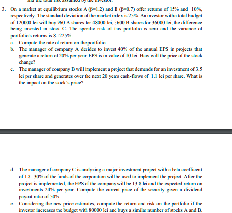 3. On a market at equilibrium stocks A (B-1.2) and B (ß-0.7) offer returns of 15% and 10%,
respectively. The standard deviation of the market index is 25%. An investor with a total budget
of 120000 lei will buy 960 A shares for 48000 lei, 3600 B shares for 36000 lei, the difference
being invested in stock C. The specific risk of this portfolio is zero and the variance of
portfolio's returns is 8.1225%.
a. Compute the rate of return on the portfolio
b. The manager of company A decides to invest 40% of the annual EPS in projects that
generate a return of 20% per year. EPS is in value of 10 lei. How will the price of the stock
change?
e. The manager of company B will implement a project that demands for an investment of 3.5
lei per share and generates over the next 20 years cash-flows of 1.1 lei per share. What is
the impact on the stock's price?
d. The manager of company C is analyzing a major investment project with a beta coefficent
of 1.8. 30% of the funds of the corporation will be used to implement the project. After the
project is implemented, the EPS of the company will be 13.8 lei and the expected return on
investments 24% per year. Compute the current price of the security given a dividend
payout ratio of 50%.
e. Considering the new price estimates, compute the return and risk on the portfolio if the
investor increases the budget with 80000 lei and buys a similar number of stocks A and B.