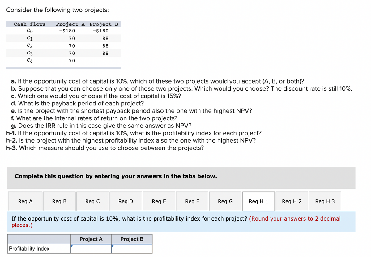 Consider the following two projects:
Cash flows Project A Project B
-$180
-$180
8 5 5 5 5
Co
C1
C2
C3
C4
a. If the opportunity cost of capital is 10%, which of these two projects would you accept (A, B, or both)?
b. Suppose that you can choose only one of these two projects. Which would you choose? The discount rate is still 10%.
70
70
70
70
c. Which one would you choose if the cost of capital is 15%?
d. What is the payback period of each project?
e. Is the project with the shortest payback period also the one with the highest NPV?
f. What are the internal rates of return on the two projects?
88
88
88
g. Does the IRR rule in this case give the same answer as NPV?
h-1. If the opportunity cost of capital is 10%, what is the profitability index for each project?
h-2. Is the project with the highest profitability index also the one with the highest NPV?
h-3. Which measure should you use to choose between the projects?
Req A
Complete this question by entering your answers in the tabs below.
Req B
Profitability Index
Req C
Req D
Project A
Req E
Project B
Req F
Req G
Req H 1
If the opportunity cost of capital is 10%, what is the profitability index for each project? (Round your answers to 2 decimal
places.)
Req H 2
Req H 3