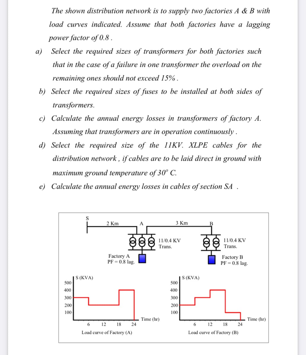 The shown distribution network is to supply two factories A & B with
load curves indicated. Assume that both factories have a lagging
power factor of 0.8 .
a)
Select the required sizes of transformers for both factories such
that in the case of a failure in one transformer the overload on the
remaining ones should not exceed 15% .
b) Select the required sizes of fuses to be installed at both sides of
transformers.
c) Calculate the annual energy losses in transformers of factory A.
Assuming that transformers are in operation continuously .
d) Select the required size of the 11KV. XLPE cables for the
distribution network , if cables are to be laid direct in ground with
maximum ground temperature of 30° C.
e) Calculate the annual energy losses in cables of section SA .
S
2 Km
3 Km
11/0.4 KV
Trans.
11/0.4 KV
Trans.
Factory A
PF = 0.8 lag.
Factory B
PF = 0.8 lag.
| S (KVA)
500
S (KVA)
500
400
400
300
300
200
200
100
100
Time (hr)
24
Time (hr)
24
12
18
6
12 18
Load curve of Factory (A)
Load curve of Factory (B)
