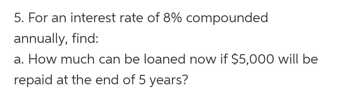 5. For an interest rate of 8% compounded
annually, find:
a. How much can be loaned now if $5,000 will be
repaid at the end of 5 years?
