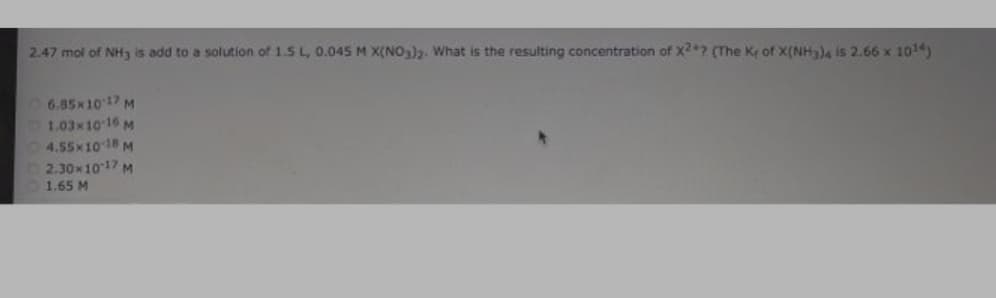 2.47 mol of NH3 is add to a solution of 1.5 L, 0.045 M X(NO3). What is the resulting concentration of X+? (The Kr of X(NH3)4 is 2.66 x 1014)
6.85x1017 M
1.03x10 16 M
4.55x10 18 M
2.30x1017 M
1.65 M
