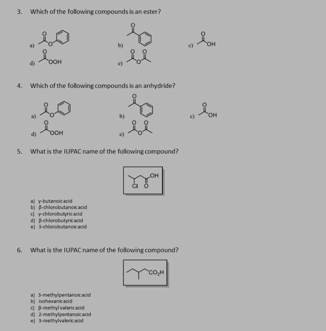 3.
Which of the following compounds is an ester?
a)
b)
d)
e)
4.
Which of the following compounds is an anhydride?
a)
b)
OH
d)
e)
5.
What is the IUPAC name of the following compound?
LOH
ČI Ö
a) y-butanoicacid
b) B-chlorobutanoic acid
c) y-chlorobutyricacid
d) B-chlorobutyric acid
e) 3-chlorobutanoic acid
6.
What is the IUPAC name of the following compound?
CO2H
a) 3-methylpentanoic acid
b) isohexanic acid
c) B-methyl valericacid
d) 2-methylpentanoic acid
e) 3-methylvalericacid
