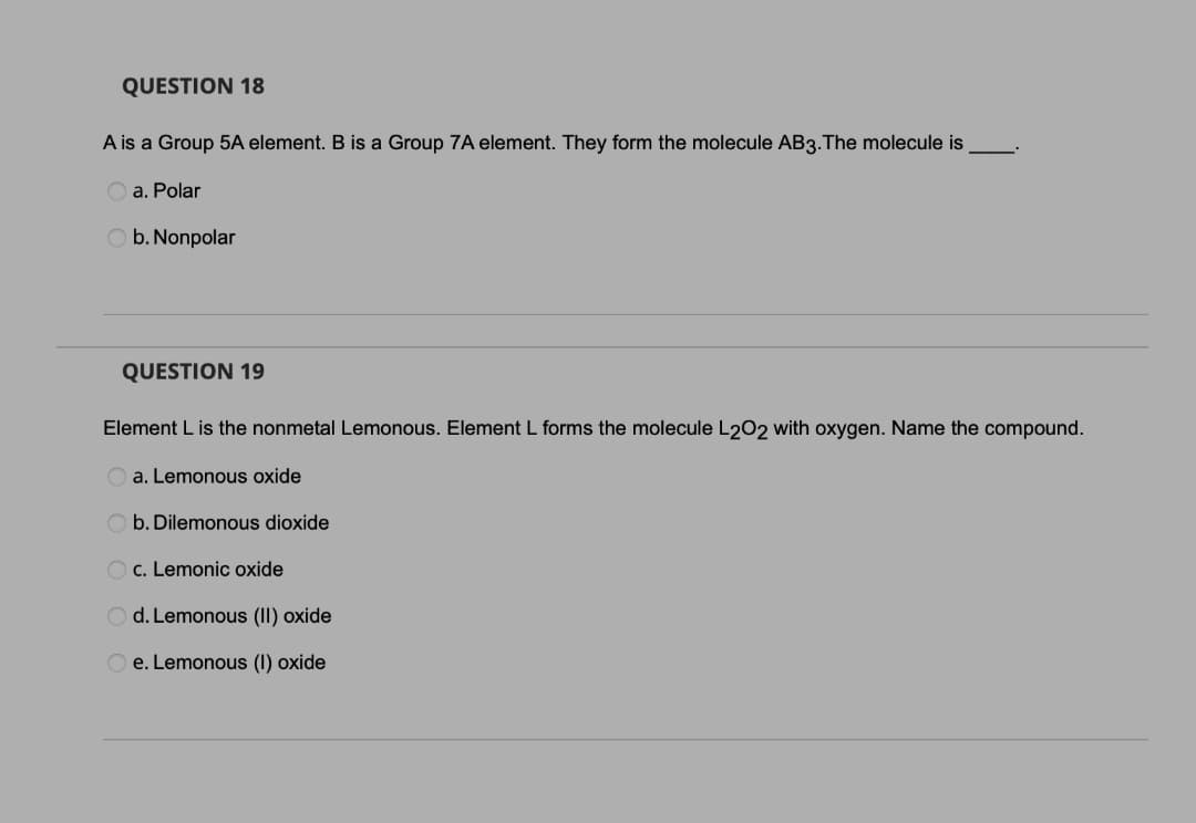 QUESTION 18
A is a Group 5A element. B is a Group 7A element. They form the molecule AB3.The molecule is
a. Polar
b. Nonpolar
QUESTION 19
Element L is the nonmetal Lemonous. Element L forms the molecule L202 with oxygen. Name the compound.
a. Lemonous oxide
O b. Dilemonous dioxide
O c. Lemonic oxide
O d. Lemonous (II) oxide
e. Lemonous (I) oxide
