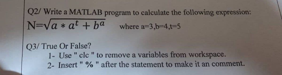 Q2/ Write a MATLAB program to calculate the following expression:
N=va * at + ba
where a=3,b-D4,t-5
Q3/ True Or False?
1- Use " clc " to remove a variables from workspace.
2- Insert " % " after the statement to make it an comment.
