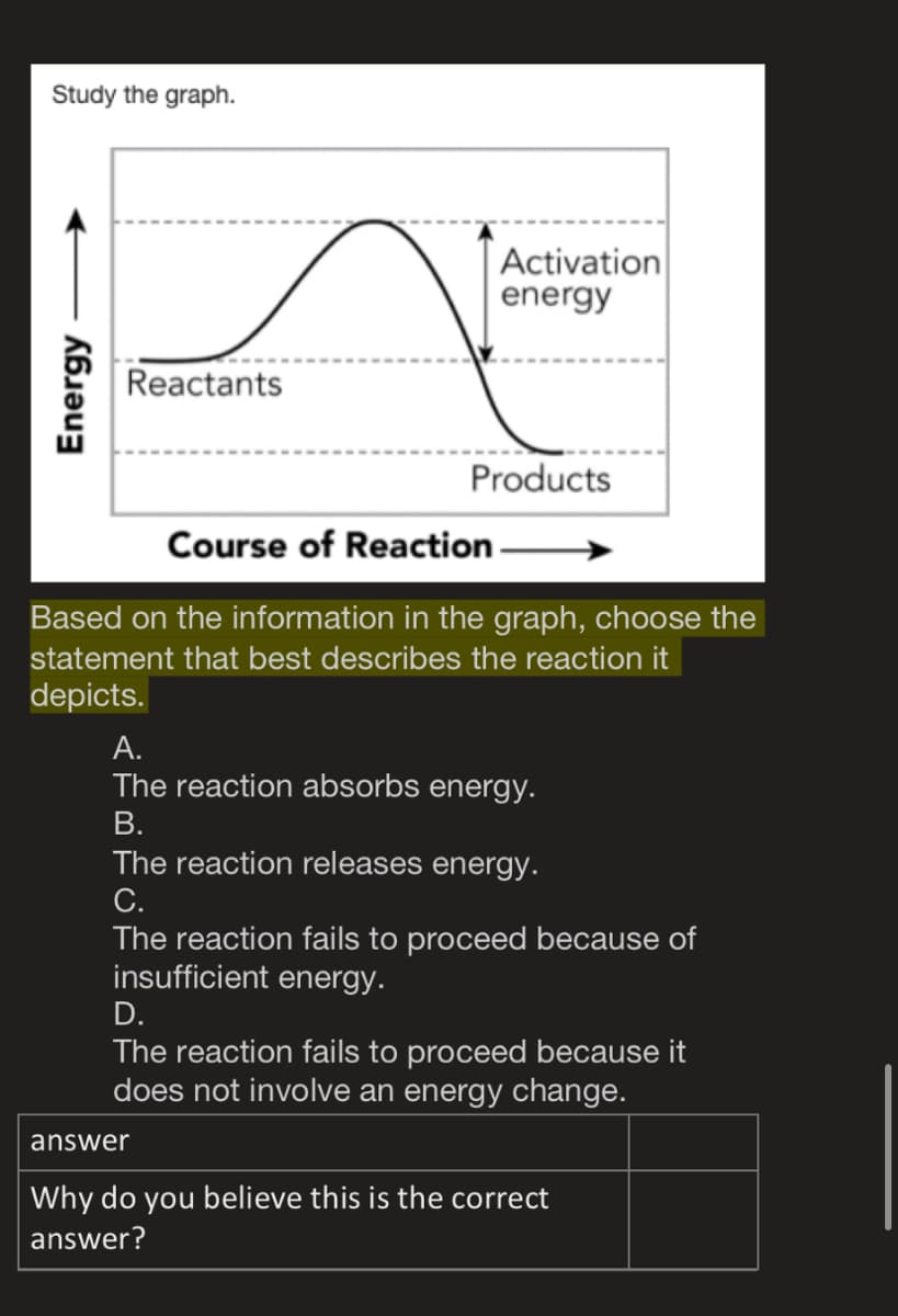 Study the graph.
Activation
energy
Reactants
Products
Course of Reaction -
Based on the information in the graph, choose the
statement that best describes the reaction it
depicts.
А.
The reaction absorbs energy.
В.
The reaction releases energy.
С.
The reaction fails to proceed because of
insufficient energy.
D.
The reaction fails to proceed because it
does not involve an energy change.
answer
Why do you believe this is the correct
answer?
Energy
