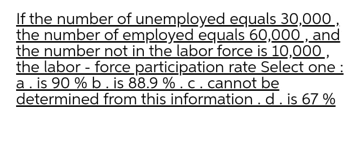 If the number of unemployed equals 30,000 ,
the number of employed equals 60,000 , and
the number not in the labor force is 10,000,
the labor - force participation rate Select one :
a. is 90 % b. is 88.9 % . c. cannot be
determined from this information . d. is 67 %
