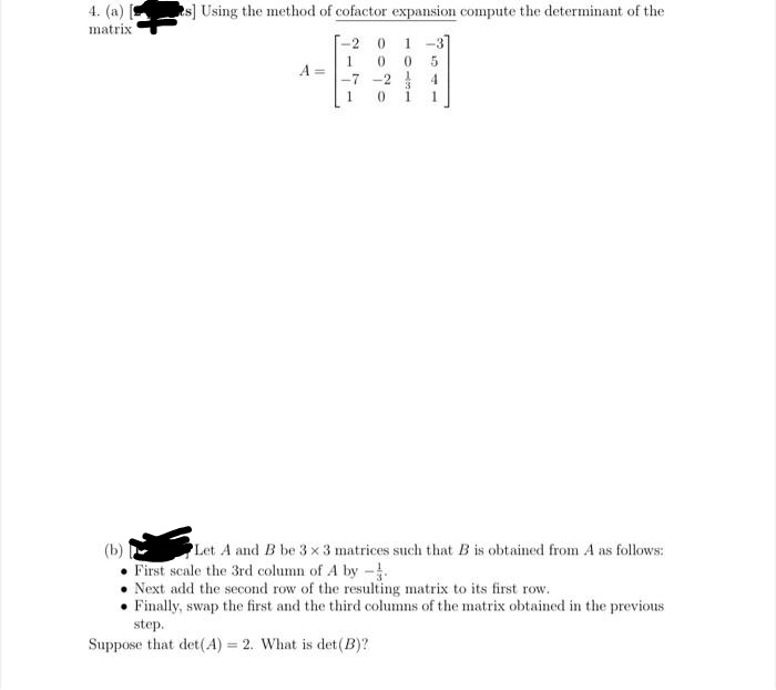 4. (a) [
matrix
s] Using the method of cofactor expansion compute the determinant of the
[-2 0
1 -3]
1
A =
-7 -2
4.
1
1
Let A and B be 3 x 3 matrices such that B is obtained from A as follows:
First scale the 3rd column of A by -
Next add the second row of the resulting matrix to its first row.
• Finally, swap the first and the third columns of the matrix obtained in the previous
step.
Suppose that det(A) = 2. What is det (B)?
%3D
