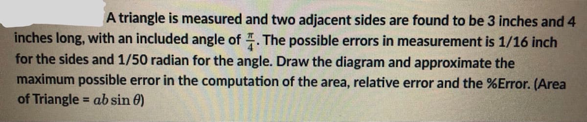 A triangle is measured and two adjacent sides are found to be 3 inches and 4
inches long, with an included angle of. The possible errors in measurement is 1/16 inch
for the sides and 1/50 radian for the angle. Draw the diagram and approximate the
maximum possible error in the computation of the area, relative error and the %Error. (Area
of Triangle = ab sin 0)