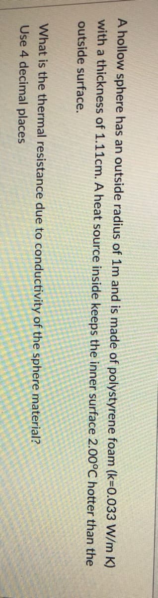 A hollow sphere has an outside radius of 1m and is made of polystyrene foam (k=0.033 W/m K)
with a thickness of 1.11cm. A heat source inside keeps the inner surface 2.00°C hotter than the
outside surface.
What is the thermal resistance due to conductivity of the sphere material?
Use 4 decimal places