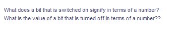 What does a bit that is switched on signify in terms of a number?
What is the value of a bit that is turned off in terms of a number??