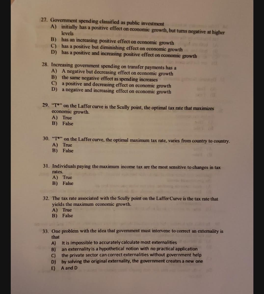 27. Govemment spending classified as public investment
A) initially has a positive effect on economic growth, but tums negative at higher
levels
B) has an increasing positive effect on economic growth
C) has a positive but diminishing effect on cconomic growth
D) has a positive and increasing positive effect on economic growth
28. Increasing government spending on transfer payments has a
A) A negative but decreasing effect on economic growth
B) the same negative effect as spending increases
C)
a positive and decreasing effect on economic growth
D) a negative and increasing effect on economic growth
29. "T*" on the Laffer curve is the Scully point, the optimal tax rate that maximizes
economic growth.
A) True
B) False
30. "T*" on the Laffer curve, the optimal maximum tax rate, varies from country to country.
A) True
B) False
31. Individuals paying the maximum income tax are the most sensitive to changes in tax
rates.
A) True
B) False
32. The tax rate associated with the Scully point on the Laffer Curve is the tax rate that
yields the maximum economic growth.
A) True
B) False
33. One problem with the idea that government must intervene to correct an extemality is
that
A)
It is impossible to accurately calculate most externalities
an externality is a hypothetical notion with no practical application
B)
C)
the private sector can correct externalities without government help
D) by solving the original externality, the government creates a new one
E) A and D
