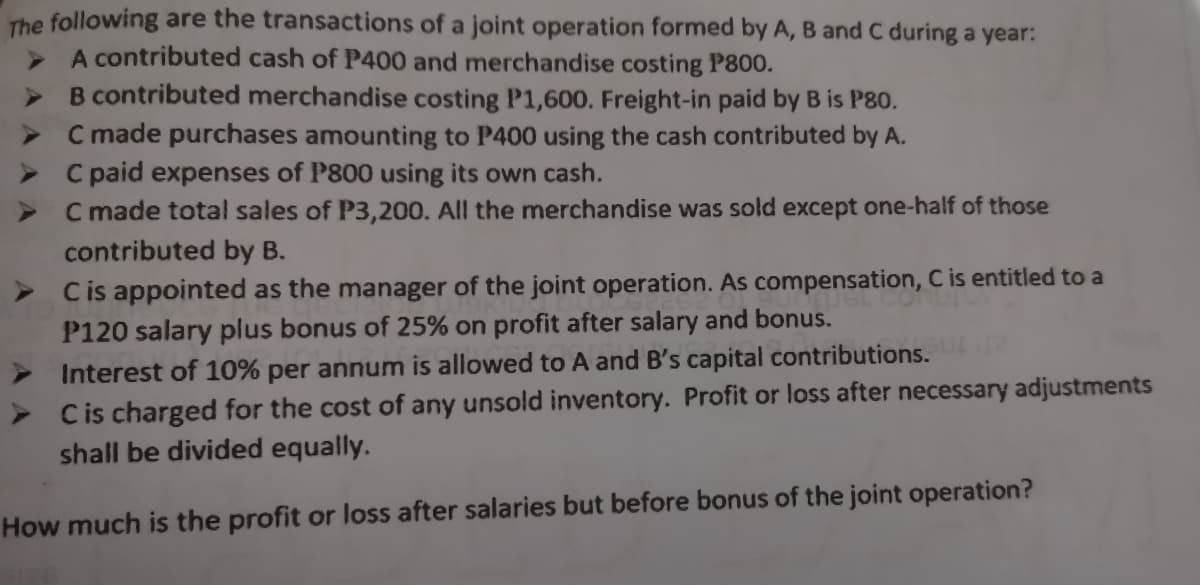 The following are the transactions of a joint operation formed by A, B and C during a year:
A contributed cash of P400 and merchandise costing P800.
> B contributed merchandise costing P1,600. Freight-in paid by B is P80.
> C made purchases amounting to P400 using the cash contributed by A.
> C paid expenses of P800 using its own cash.
C made total sales of P3,200. All the merchandise was sold except one-half of those
contributed by B.
Cis appointed as the manager of the joint operation. As compensation, C is entitled to a
P120 salary plus bonus of 25% on profit after salary and bonus.
> Interest of 10% per annum is allowed to A and B's capital contributions.
Cis charged for the cost of any unsold inventory. Profit or loss after necessary adjustments
shall be divided equally.
How much is the profit or loss after salaries but before bonus of the joint operation?
