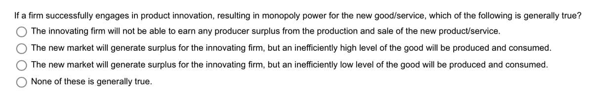 If a firm successfully engages in product innovation, resulting in monopoly power for the new good/service, which of the following is generally true?
The innovating firm will not be able to earn any producer surplus from the production and sale of the new product/service.
The new market will generate surplus for the innovating firm, but an inefficiently high level of the good will be produced and consumed.
The new market will generate surplus for the innovating firm, but an inefficiently low level of the good will be produced and consumed.
None of these is generally true.