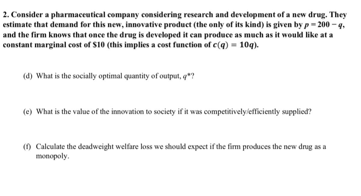 2. Consider a pharmaceutical company considering research and development of a new drug. They
estimate that demand for this new, innovative product (the only of its kind) is given by p = 200 - 9,
and the firm knows that once the drug is developed it can produce as much as it would like at a
constant marginal cost of $10 (this implies a cost function of c(q) = 10q).
(d) What is the socially optimal quantity of output, q*?
(e) What is the value of the innovation to society if it was competitively/efficiently supplied?
(f) Calculate the deadweight welfare loss we should expect if the firm produces the new drug as a
monopoly.