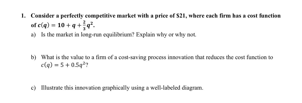 1. Consider a perfectly competitive market with a price of $21, where each firm has a cost function
of c(q) = 10 + q + ²q².
a) Is the market in long-run equilibrium? Explain why or why not.
b) What is the value to a firm of a cost-saving process innovation that reduces the cost function to
c(q) = 5 +0.5q²?
c) Illustrate this innovation graphically using a well-labeled diagram.