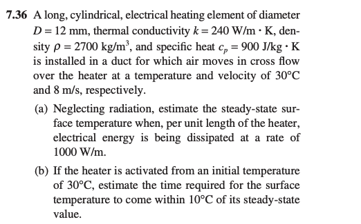 7.36 A long, cylindrical, electrical heating element of diameter
D = 12 mm, thermal conductivity k = 240 W/mK, den-
sity p = 2700 kg/m³, and specific heat cp = 900 J/kg . K
is installed in a duct for which air moves in cross flow
over the heater at a temperature and velocity of 30°C
and 8 m/s, respectively.
(a) Neglecting radiation, estimate the steady-state sur-
face temperature when, per unit length of the heater,
electrical energy is being dissipated at a rate of
1000 W/m.
(b) If the heater is activated from an initial temperature
of 30°C, estimate the time required for the surface
temperature to come within 10°C of its steady-state
value.