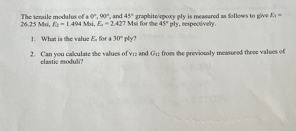 The tensile modulus of a 0°, 90°, and 45° graphite/epoxy ply is measured as follows to give E₁ =
26.25 Msi, E2 = 1.494 Msi, Ex = 2.427 Msi for the 45° ply, respectively.
1. What is the value Ex for a 30° ply?
2. Can you calculate the values of v12 and G12 from the previously measured three values of
elastic moduli?