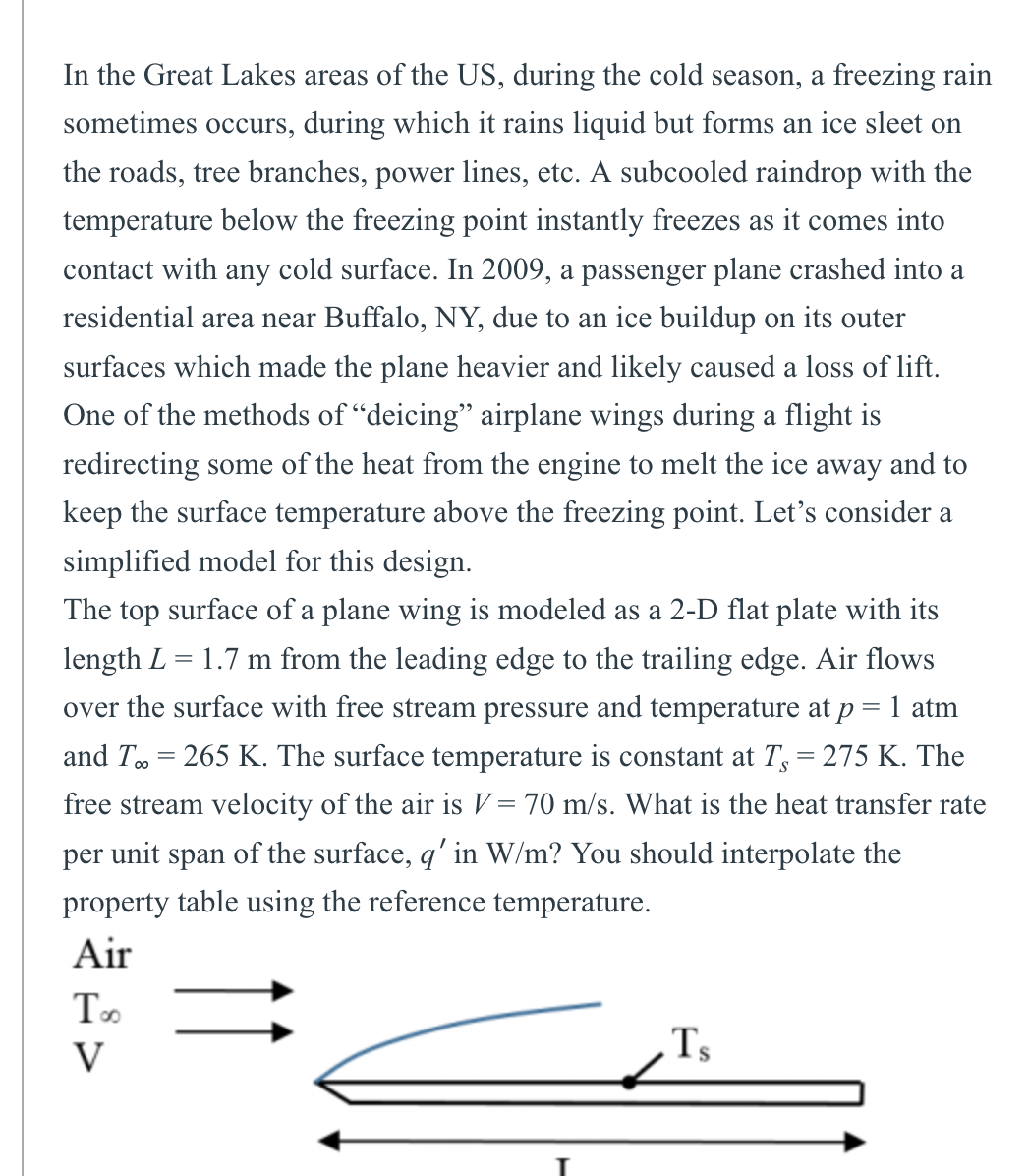 In the Great Lakes areas of the US, during the cold season, a freezing rain
sometimes occurs, during which it rains liquid but forms an ice sleet on
the roads, tree branches, power lines, etc. A subcooled raindrop with the
temperature below the freezing point instantly freezes as it comes into
contact with any cold surface. In 2009, a passenger plane crashed into a
residential area near Buffalo, NY, due to an ice buildup on its outer
surfaces which made the plane heavier and likely caused a loss of lift.
One of the methods of "deicing" airplane wings during a flight is
redirecting some of the heat from the engine to melt the ice away and to
keep the surface temperature above the freezing point. Let's consider a
simplified model for this design.
The top surface of a plane wing is modeled as a 2-D flat plate with its
length L = 1.7 m from the leading edge to the trailing edge. Air flows
over the surface with free stream pressure and temperature at p = 1 atm
and T = 265 K. The surface temperature is constant at T = 275 K. The
free stream velocity of the air is V= 70 m/s. What is the heat transfer rate
per unit span of the surface, q' in W/m? You should interpolate the
property table using the reference temperature.
Air
Too
V
Ts