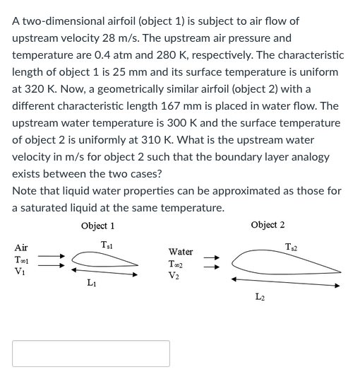 A two-dimensional airfoil (object 1) is subject to air flow of
upstream velocity 28 m/s. The upstream air pressure and
temperature are 0.4 atm and 280 K, respectively. The characteristic
length of object 1 is 25 mm and its surface temperature is uniform
at 320 K. Now, a geometrically similar airfoil (object 2) with
different characteristic length 167 mm is placed in water flow. The
upstream water temperature is 300 K and the surface temperature
of object 2 is uniformly at 310 K. What is the upstream water
velocity in m/s for object 2 such that the boundary layer analogy
exists between the two cases?
Note that liquid water properties can be approximated as those for
a saturated liquid at the same temperature.
Object 1
Tsl
Air
Tool
V₁
Li
Water
Too2
V₂
Object 2
L₂
T₁2