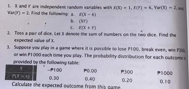 1. X and Y are independent random variables with E(X) = 1, E(Y) = 6, Var(X) = 2, and
Var(Y) = 2. Find the following: a. E(X - 6)
%3D
%3D
%3!
b. (XY)
C. E(X + Y)
2. Toss a pair of dice. Let X denote the sum of numbers on the two dice. Find the
expected value of X.
3. Suppose you play in a game where it is possible to lose P100, break even, win P300,
or win P1000 each time you play. The probability distribution for each outcome is
provided by the following table:
-P100
P0.00
P300
P1000
P(X = x).
0.30
0.40
0.20
Calculate the expected outcome from this game.
0.10
