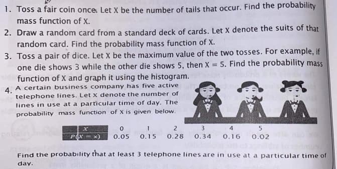 1. Toss a fair coin once. Let X be the number of tails that occur. Find the probability
mass function of X.
2. Draw a random card from a standard deck of cards. Let x denote the suits of that
random card. Find the probability mass function of X.
3. Toss a pair of dice. Let X be the maximum value of the two tosses. For example, if
one die shows 3 while the other die shows 5, then X 5. Find the probability mass
function of X and graph it using the histogram.
4 A certain business company has five active
telephone lines. Let x denote the number of
lines in use at a particular time of day. The
probability mass function of X is given below.
2
3
0.05
0.15
0.28
0.34
0.16
0.02
Find the probability that at least 3 telephone lines are in use at a particular time of
day.
