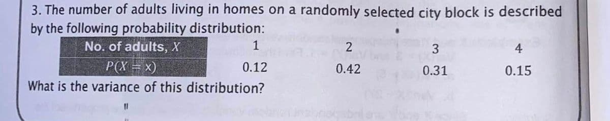 3. The number of adults living in homes on a randomly selected city block is described
by the following probability distribution:
No. of adults, X
2
3
P(X = x)
0.12
0.42
0.31
0.15
What is the variance of this distribution?
