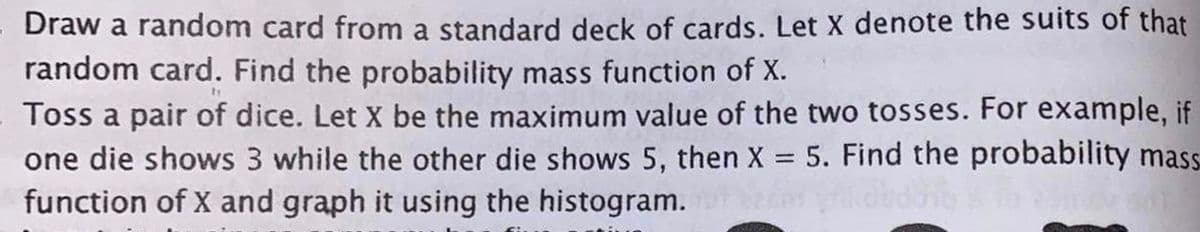 Draw a random card from a standard deck of cards. Let X denote the suits of that
random card. Find the probability mass function of X.
Toss a pair of dice. Let X be the maximum value of the two tosses. For example, if
one die shows 3 while the other die shows 5, then X 5. Find the probability mass.
function of X and graph it using the histogram.
%3D
