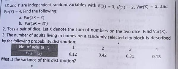 1X and Y are independent random variables with E(X) = 3, E(Y) = 2, Var(X) = 2, and
= 4. Find the following:
!!
Var(Y)
a. Var(2X – 3)
b. Var(2X – 3Y)
2. Toss a pair of dice. Let X denote the sum of numbers on the two dice. Find Var(X).
3. The number of adults living in homes on a randomly selected city block is described
by the following probability distribution:
No. of adults, X
2
3
4
P(X = x)
0.12
0.42
0.31
0.15
What is the variance of this distribution?
