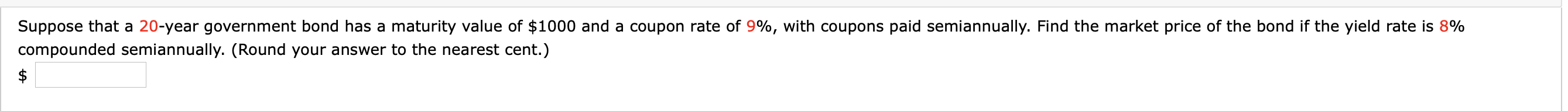 Suppose that a 20-year government bond has a maturity value of $1000 and a coupon rate of 9%, with coupons paid semiannually. Find the market price of the bond if the yield rate is 8%
compounded semiannually. (Round your answer to the nearest cent.)
$
